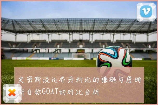 史密斯谈论乔丹科比的谦逊与詹姆斯自称GOAT的对比分析