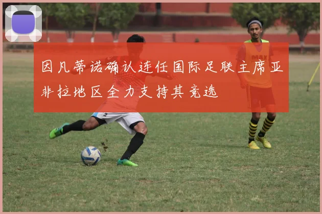 因凡蒂诺确认连任国际足联主席亚非拉地区全力支持其竞选