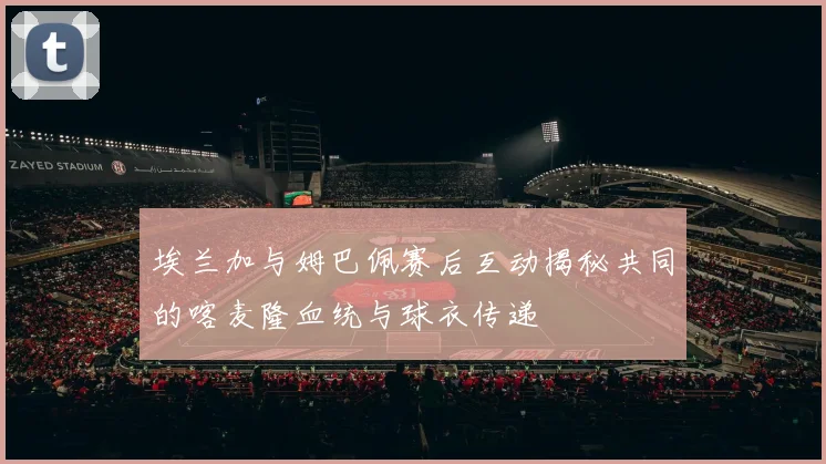 埃兰加与姆巴佩赛后互动揭秘共同的喀麦隆血统与球衣传递