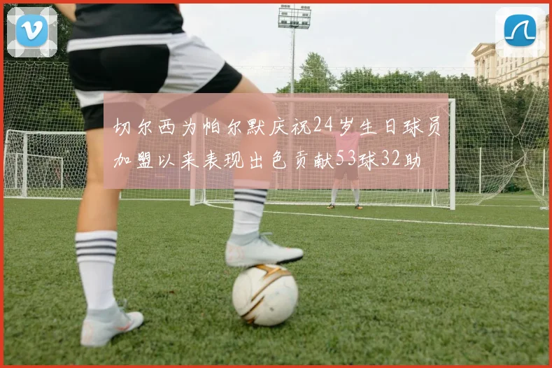 切尔西为帕尔默庆祝24岁生日球员加盟以来表现出色贡献53球32助