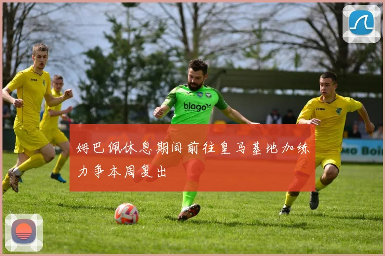 姆巴佩休息期间前往皇马基地加练力争本周复出