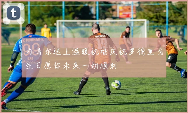 内马尔送上温暖祝福庆祝罗德里戈生日愿你未来一切顺利
