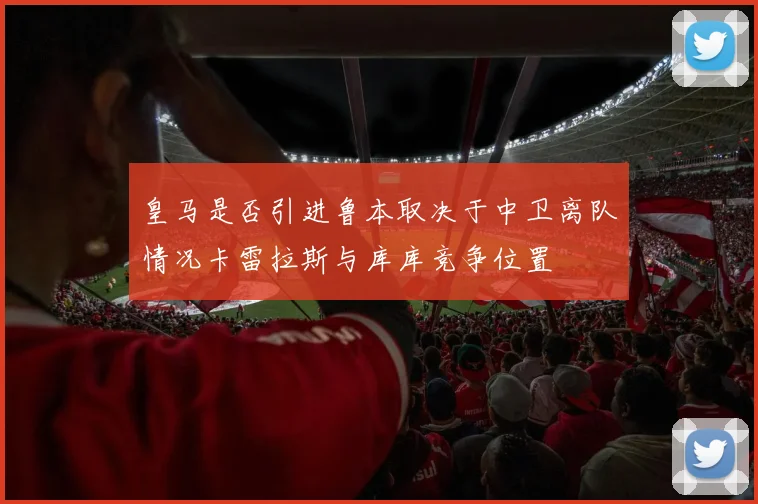 皇马是否引进鲁本取决于中卫离队情况卡雷拉斯与库库竞争位置