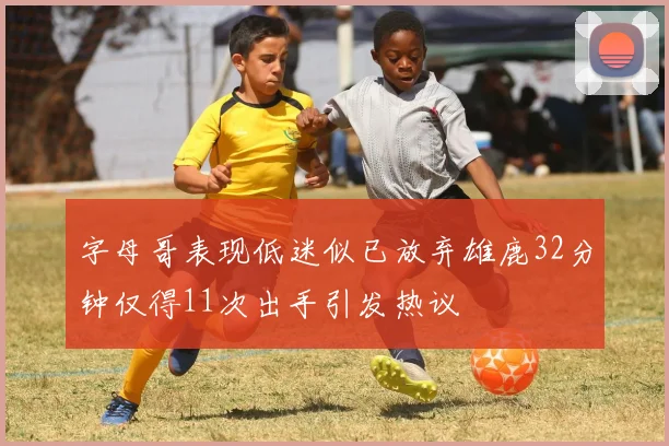字母哥表现低迷似已放弃雄鹿32分钟仅得11次出手引发热议