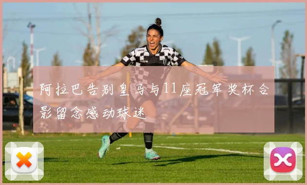 阿拉巴告别皇马与11座冠军奖杯合影留念感动球迷