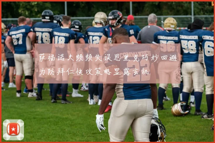 萨福诺夫频频失误恩里克巧妙回避为防拜仁快攻策略显露玄机