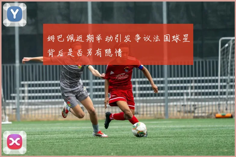 姆巴佩近期举动引发争议法国球星背后是否另有隐情