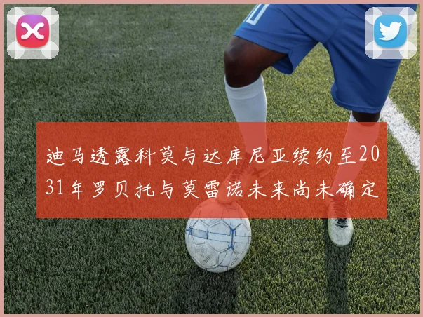 迪马透露科莫与达库尼亚续约至2031年罗贝托与莫雷诺未来尚未确定