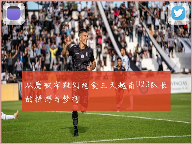 从磨破布鞋到绝食三天越南U23队长的拼搏与梦想