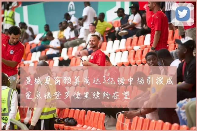 曼城夏窗预算高达3亿镑中场引援成重点福登罗德里续约在望