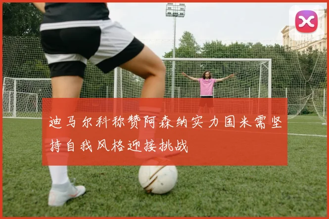 迪马尔科称赞阿森纳实力国米需坚持自我风格迎接挑战