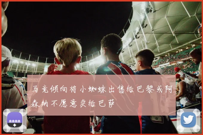马竞倾向将小蜘蛛出售给巴黎或阿森纳不愿意卖给巴萨